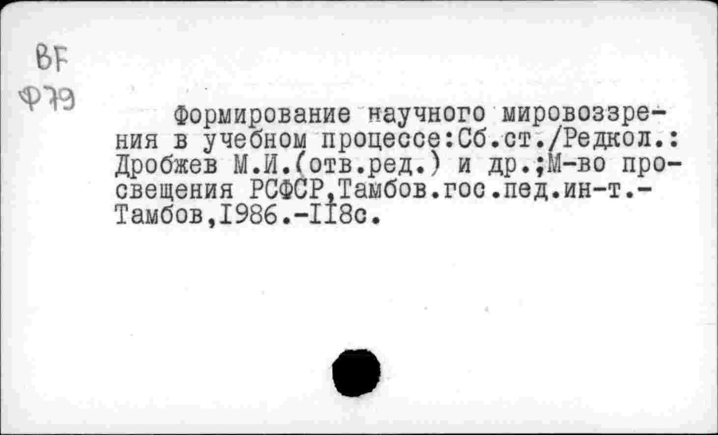 ﻿
Формирование научного мировоззрения в учебном процессе:Сб.ст./Редкол. Дробжев М.И.Готв.ред.) и др.;М-во про сведения РСФСР,Тамбов.гос.пед.ин-т.-Тамбов,1986.-118с.